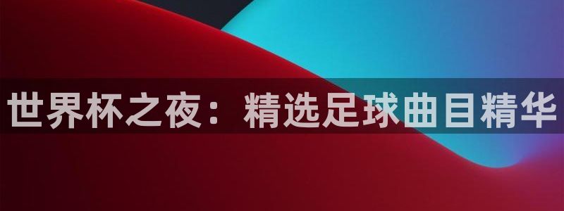 世界杯足球直播：世界杯之夜：精选足球曲目精华